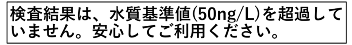 検査結果は、水質基準値50ng/Lを超過していません。安心してご利用ください。