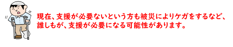 現在、支援が必要ないという方も被災によりケガをするなど、誰しもが、支援が必要になる可能性があります。